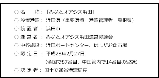 ○名称：「みなとオアシス浜田」
○設置港湾：浜田港（重要港湾　港湾管理者　島根県）
○設置者：浜田市
○運営者：みなとオアシス浜田運営協議会
○中核施設：浜田ポートセンター、しまねお魚センター
○認定日：平成28年2月27日（全国で87番目、中国管内で14番目の登録）
○認定者：国土交通省中国地区整備局長